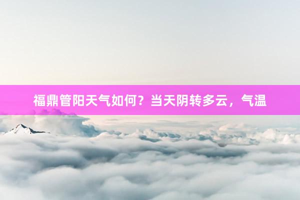 福鼎管阳天气如何？当天阴转多云，气温