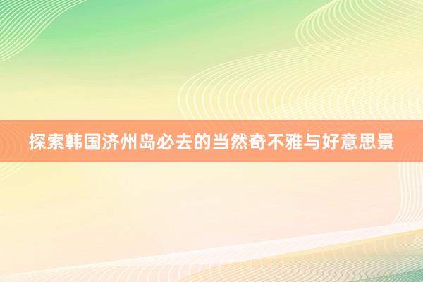 探索韩国济州岛必去的当然奇不雅与好意思景